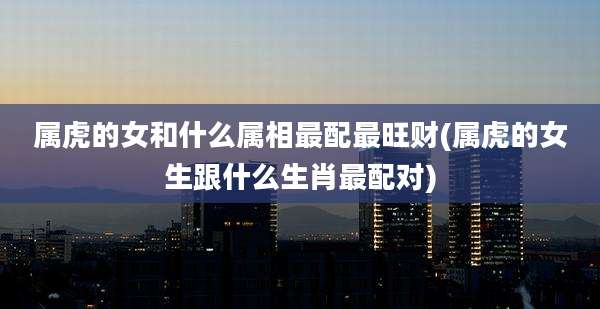 属虎的女和什么属相最配最旺财(属虎的女生跟什么生肖最配对)