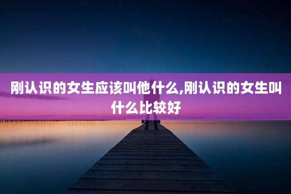 刚认识的女生应该叫他什么,刚认识的女生叫什么比较好