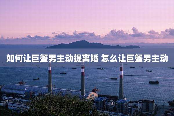 如何让巨蟹男主动提离婚 怎么让巨蟹男主动