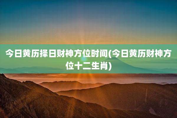今日黄历择日财神方位时间(今日黄历财神方位十二生肖)