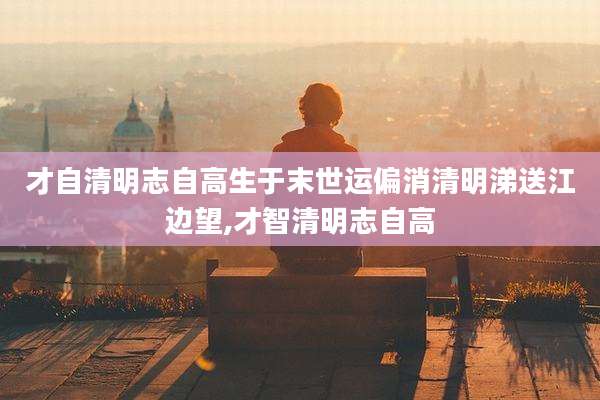 才自清明志自高生于末世运偏消清明涕送江边望,才智清明志自高