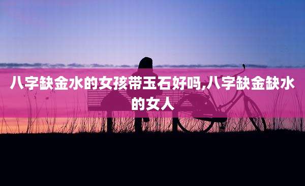 八字缺金水的女孩带玉石好吗,八字缺金缺水的女人
