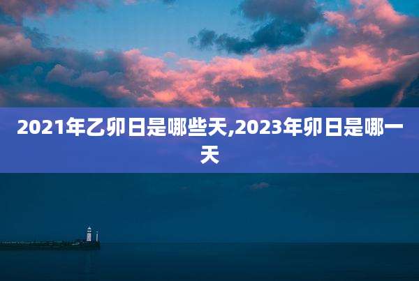 2021年乙卯日是哪些天,2023年卯日是哪一天