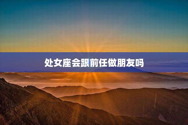 处女座会跟前任做朋友吗