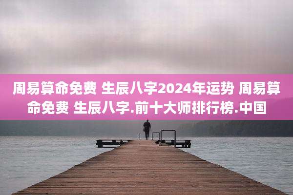 周易算命免费 生辰八字2024年运势 周易算命免费 生辰八字.前十大师排行榜.中国