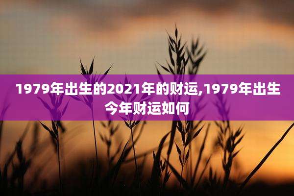 1979年出生的2021年的财运,1979年出生今年财运如何