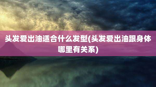 头发爱出油适合什么发型(头发爱出油跟身体哪里有关系)