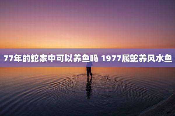 77年的蛇家中可以养鱼吗 1977属蛇养风水鱼
