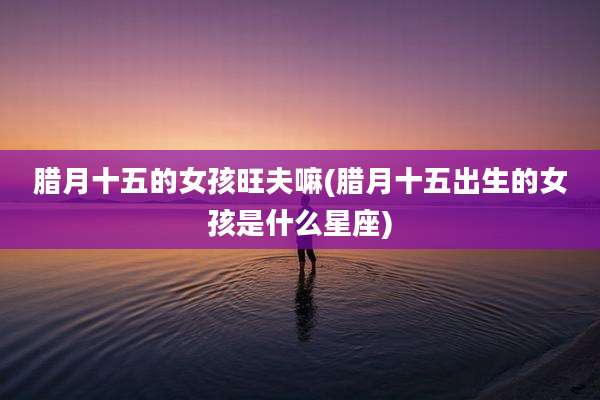 腊月十五的女孩旺夫嘛(腊月十五出生的女孩是什么星座)