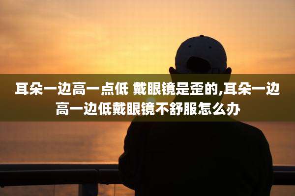 耳朵一边高一点低 戴眼镜是歪的,耳朵一边高一边低戴眼镜不舒服怎么办