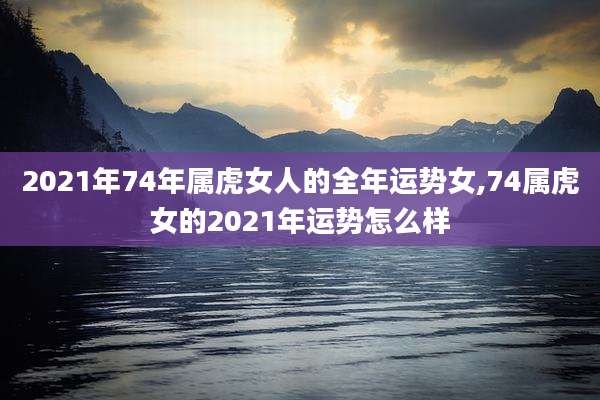 2021年74年属虎女人的全年运势女,74属虎女的2021年运势怎么样