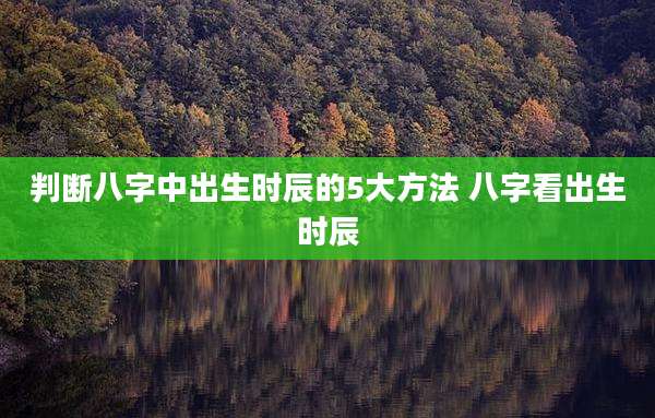 判断八字中出生时辰的5大方法 八字看出生时辰