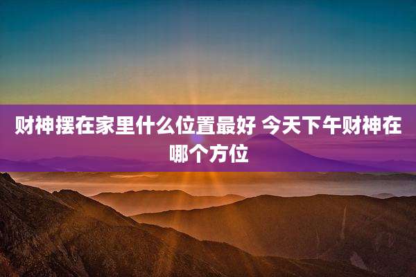 财神摆在家里什么位置最好 今天下午财神在哪个方位