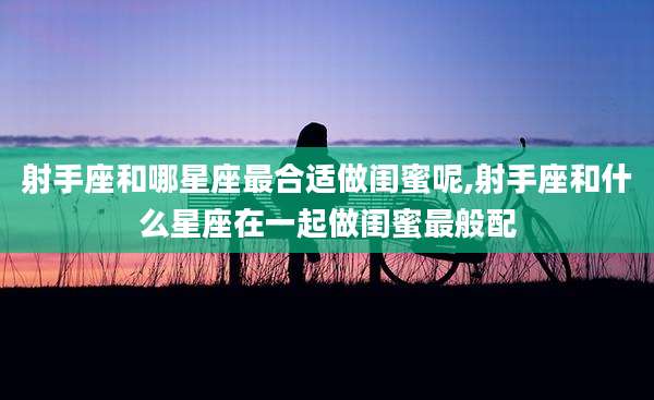 射手座和哪星座最合适做闺蜜呢,射手座和什么星座在一起做闺蜜最般配