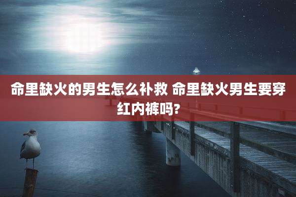 命里缺火的男生怎么补救 命里缺火男生要穿红内裤吗?