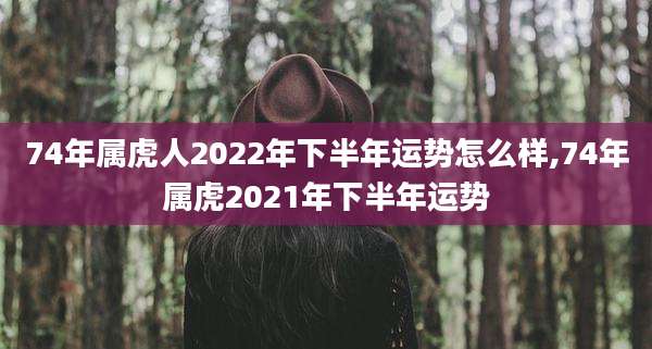 74年属虎人2022年下半年运势怎么样,74年属虎2021年下半年运势