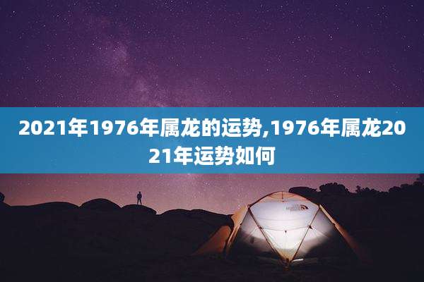 2021年1976年属龙的运势,1976年属龙2021年运势如何