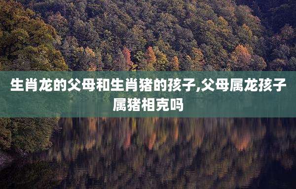 生肖龙的父母和生肖猪的孩子,父母属龙孩子属猪相克吗