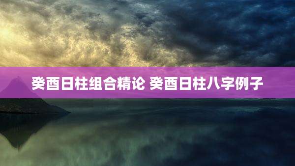 癸酉日柱组合精论 癸酉日柱八字例子