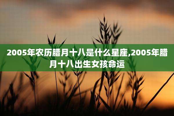 2005年农历腊月十八是什么星座,2005年腊月十八出生女孩命运