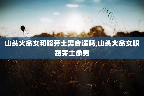 山头火命女和路旁土男合适吗,山头火命女跟路旁土命男