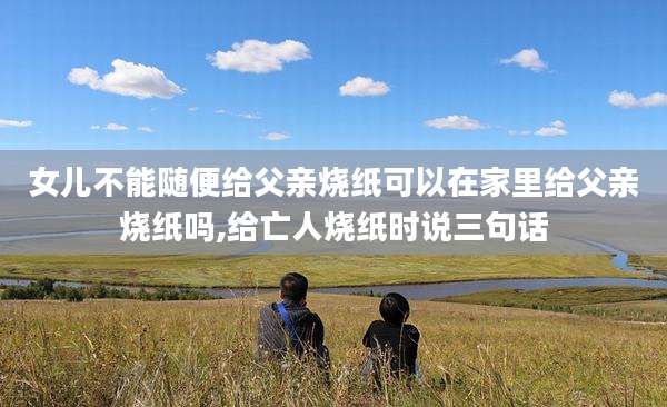 女儿不能随便给父亲烧纸可以在家里给父亲烧纸吗,给亡人烧纸时说三句话