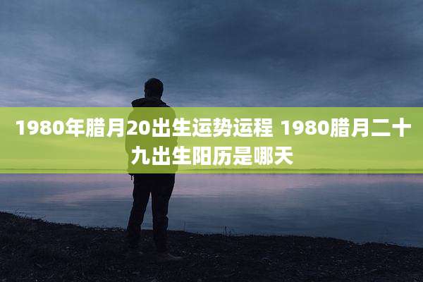 1980年腊月20出生运势运程 1980腊月二十九出生阳历是哪天