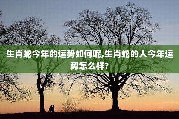 生肖蛇今年的运势如何呢,生肖蛇的人今年运势怎么样?