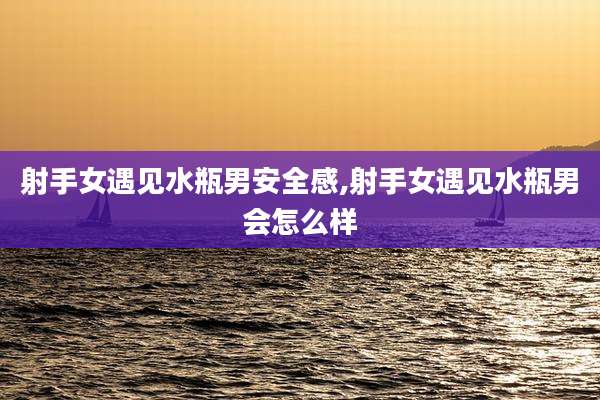 射手女遇见水瓶男安全感,射手女遇见水瓶男会怎么样