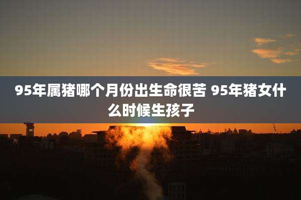 95年属猪哪个月份出生命很苦 95年猪女什么时候生孩子