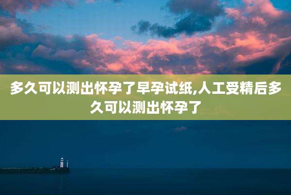 多久可以测出怀孕了早孕试纸,人工受精后多久可以测出怀孕了