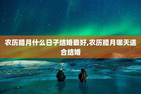 农历腊月什么日子结婚最好,农历腊月哪天适合结婚