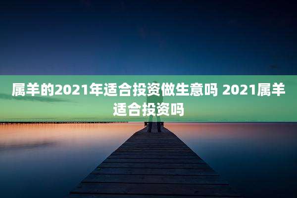 属羊的2021年适合投资做生意吗 2021属羊适合投资吗