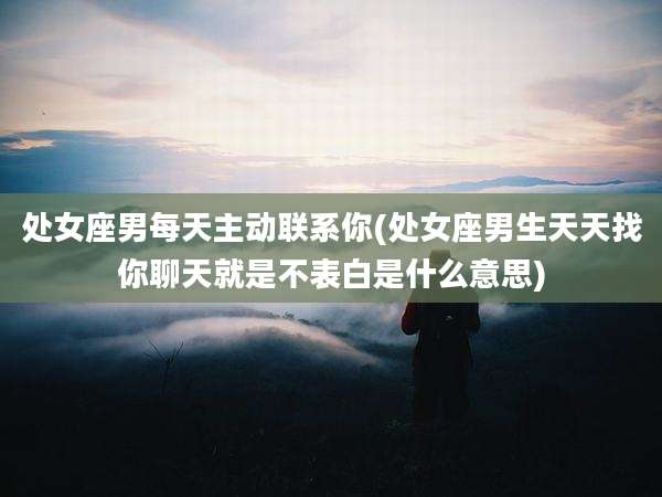 处女座男每天主动联系你(处女座男生天天找你聊天就是不表白是什么意思)