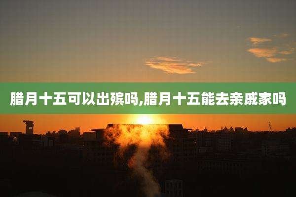 腊月十五可以出殡吗,腊月十五能去亲戚家吗