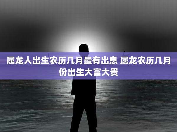 属龙人出生农历几月最有出息 属龙农历几月份出生大富大贵