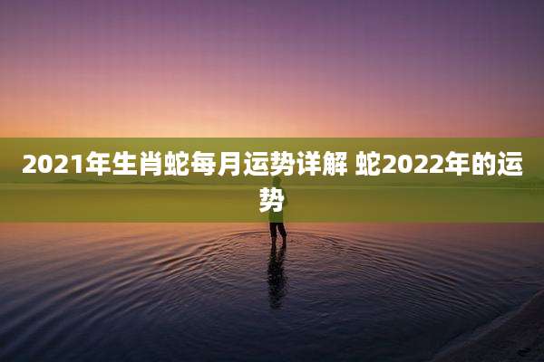 2021年生肖蛇每月运势详解 蛇2022年的运势