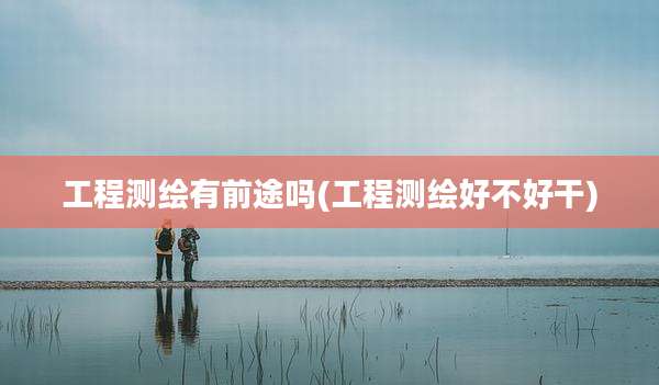工程测绘有前途吗(工程测绘好不好干)