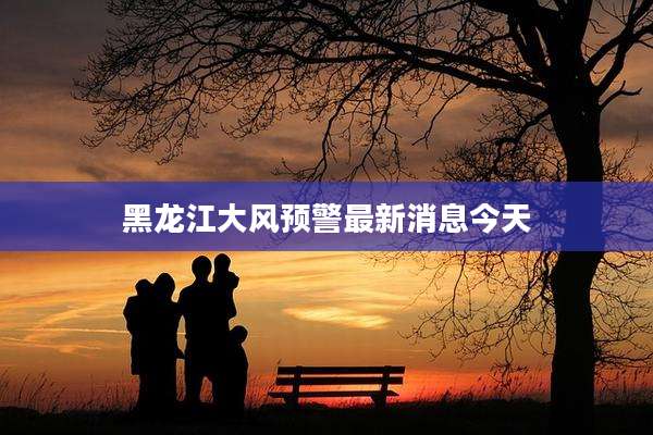 黑龙江大风预警最新消息今天
