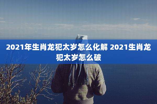 2021年生肖龙犯太岁怎么化解 2021生肖龙犯太岁怎么破