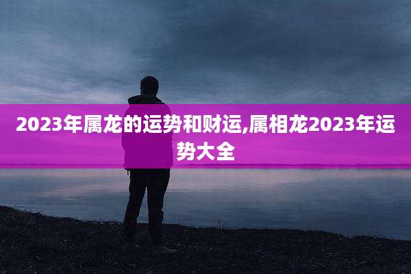 2023年属龙的运势和财运,属相龙2023年运势大全
