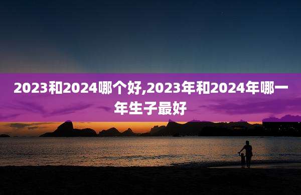 2023和2024哪个好,2023年和2024年哪一年生子最好