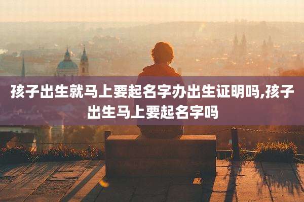 孩子出生就马上要起名字办出生证明吗,孩子出生马上要起名字吗