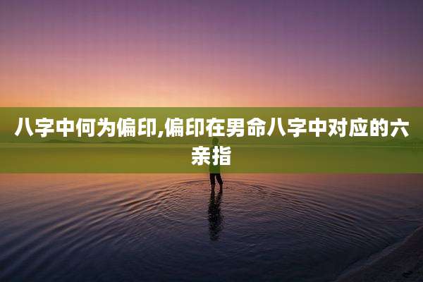 八字中何为偏印,偏印在男命八字中对应的六亲指