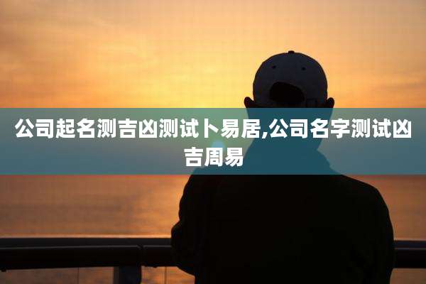 公司起名测吉凶测试卜易居,公司名字测试凶吉周易