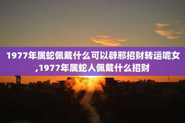 1977年属蛇佩戴什么可以辟邪招财转运呢女,1977年属蛇人佩戴什么招财