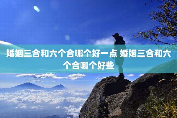 婚姻三合和六个合哪个好一点 婚姻三合和六个合哪个好些
