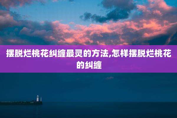 摆脱烂桃花纠缠最灵的方法,怎样摆脱烂桃花的纠缠