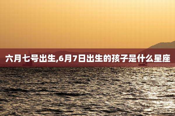 六月七号出生,6月7日出生的孩子是什么星座
