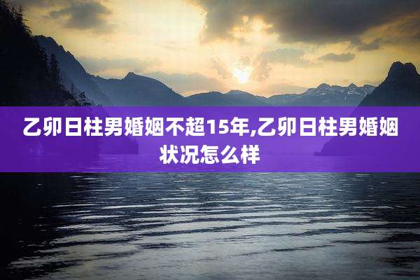 乙卯日柱男婚姻不超15年,乙卯日柱男婚姻状况怎么样